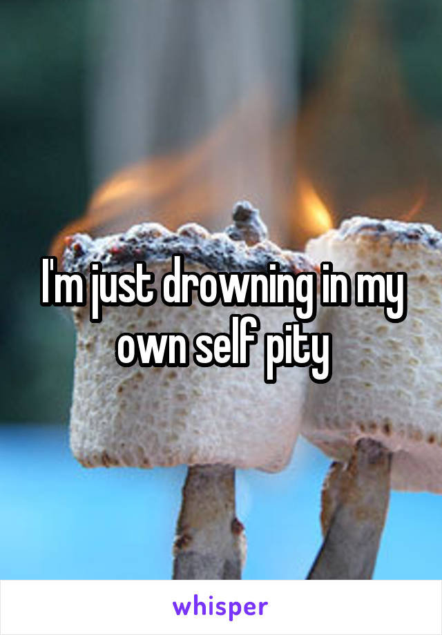 I'm just drowning in my own self pity