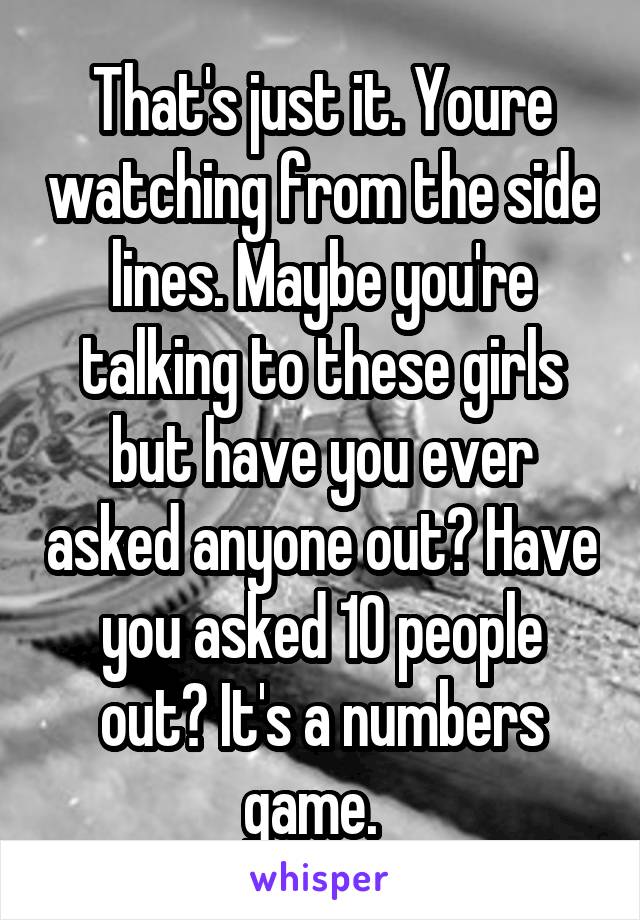 That's just it. Youre watching from the side lines. Maybe you're talking to these girls but have you ever asked anyone out? Have you asked 10 people out? It's a numbers game.  