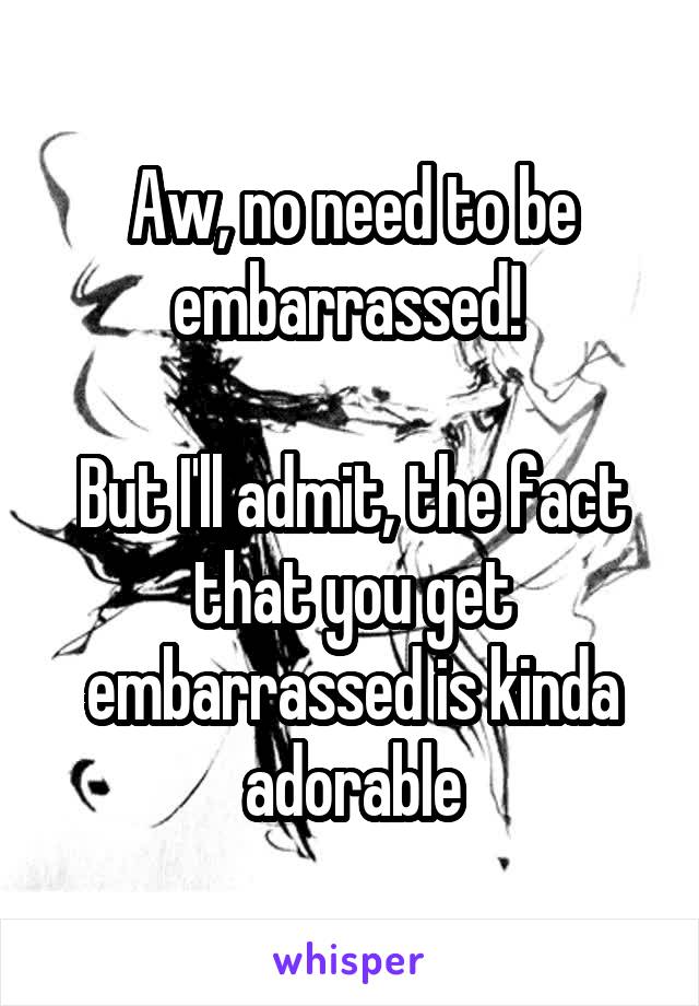 Aw, no need to be embarrassed! 

But I'll admit, the fact that you get embarrassed is kinda adorable