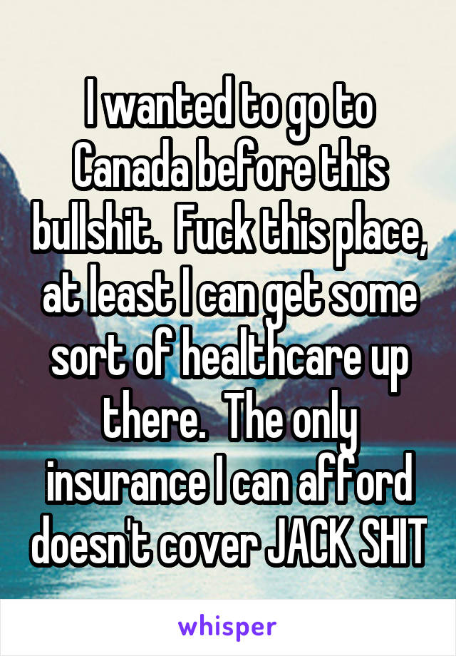I wanted to go to Canada before this bullshit.  Fuck this place, at least I can get some sort of healthcare up there.  The only insurance I can afford doesn't cover JACK SHIT