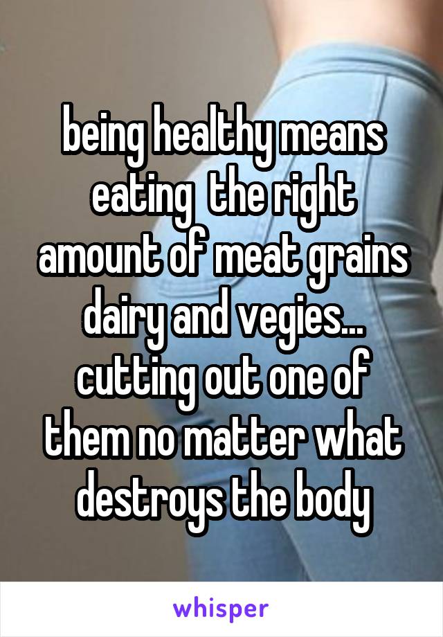 being healthy means eating  the right amount of meat grains dairy and vegies... cutting out one of them no matter what destroys the body