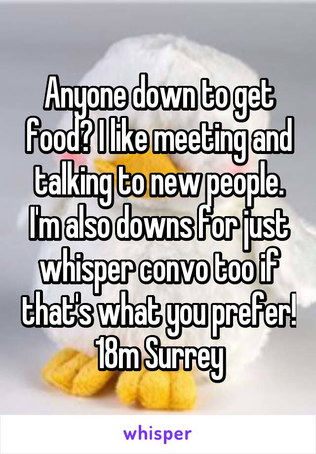Anyone down to get food? I like meeting and talking to new people. I'm also downs for just whisper convo too if that's what you prefer! 18m Surrey