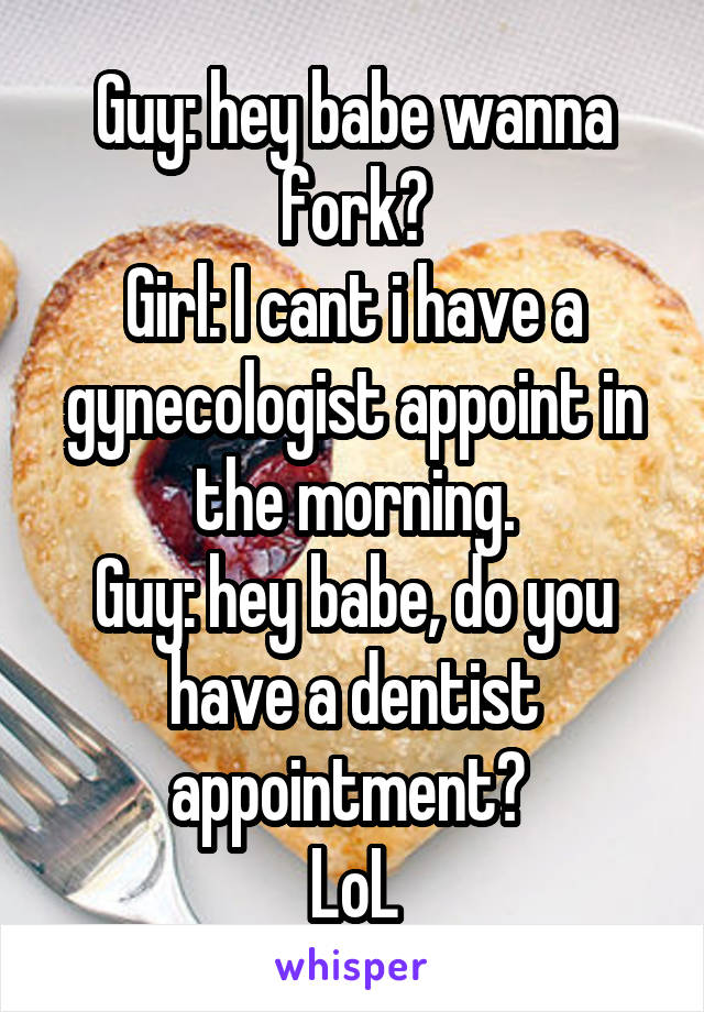 Guy: hey babe wanna fork?
Girl: I cant i have a gynecologist appoint in the morning.
Guy: hey babe, do you have a dentist appointment? 
LoL