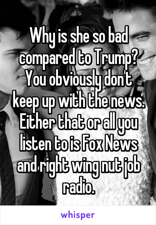 Why is she so bad compared to Trump? You obviously don't keep up with the news. Either that or all you listen to is Fox News and right wing nut job radio.
