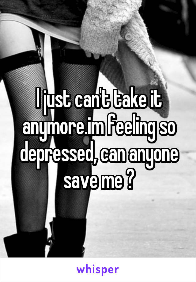 I just can't take it anymore.im feeling so depressed, can anyone save me ?