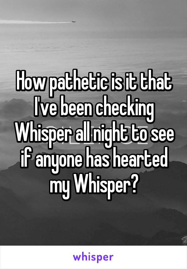 How pathetic is it that I've been checking Whisper all night to see if anyone has hearted my Whisper?