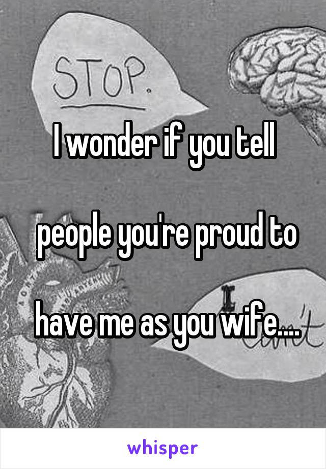 I wonder if you tell

 people you're proud to

 have me as you wife....
