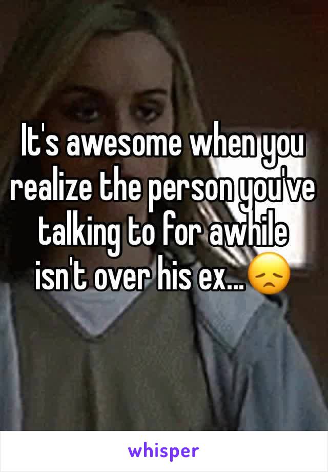 It's awesome when you realize the person you've talking to for awhile isn't over his ex...😞