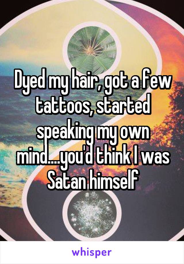 Dyed my hair, got a few tattoos, started speaking my own mind....you'd think I was Satan himself