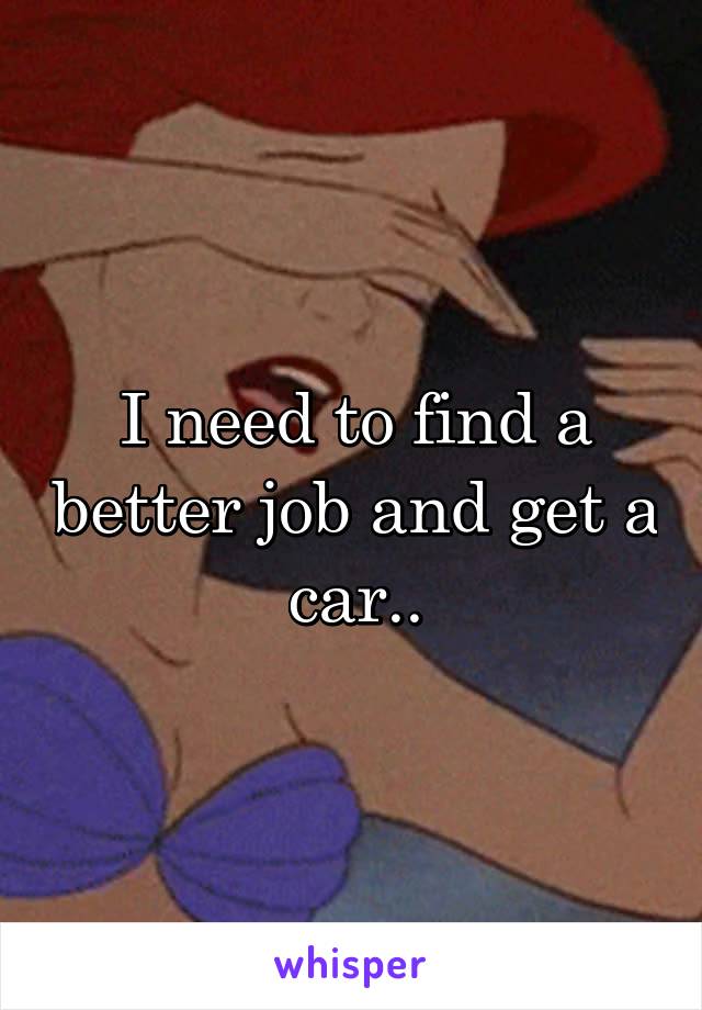 I need to find a better job and get a car..