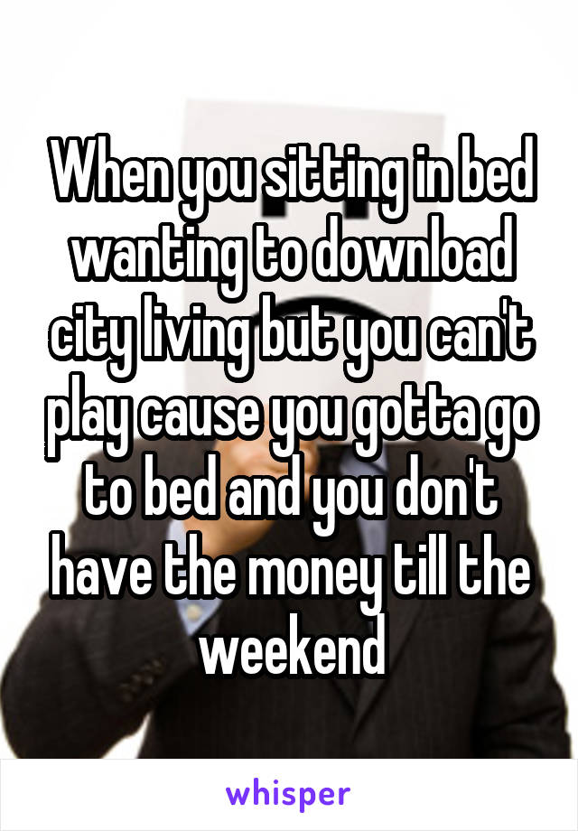 When you sitting in bed wanting to download city living but you can't play cause you gotta go to bed and you don't have the money till the weekend