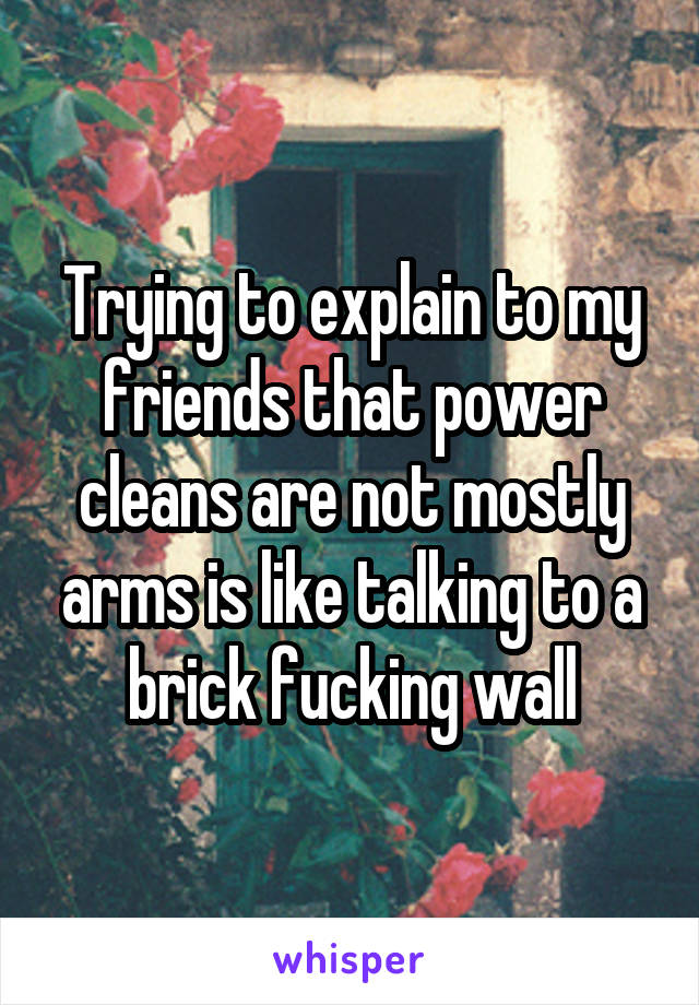 Trying to explain to my friends that power cleans are not mostly arms is like talking to a brick fucking wall