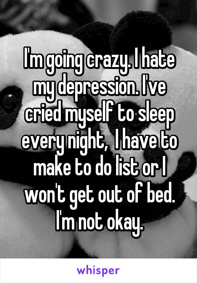 I'm going crazy. I hate my depression. I've cried myself to sleep every night,  I have to make to do list or I won't get out of bed. I'm not okay.