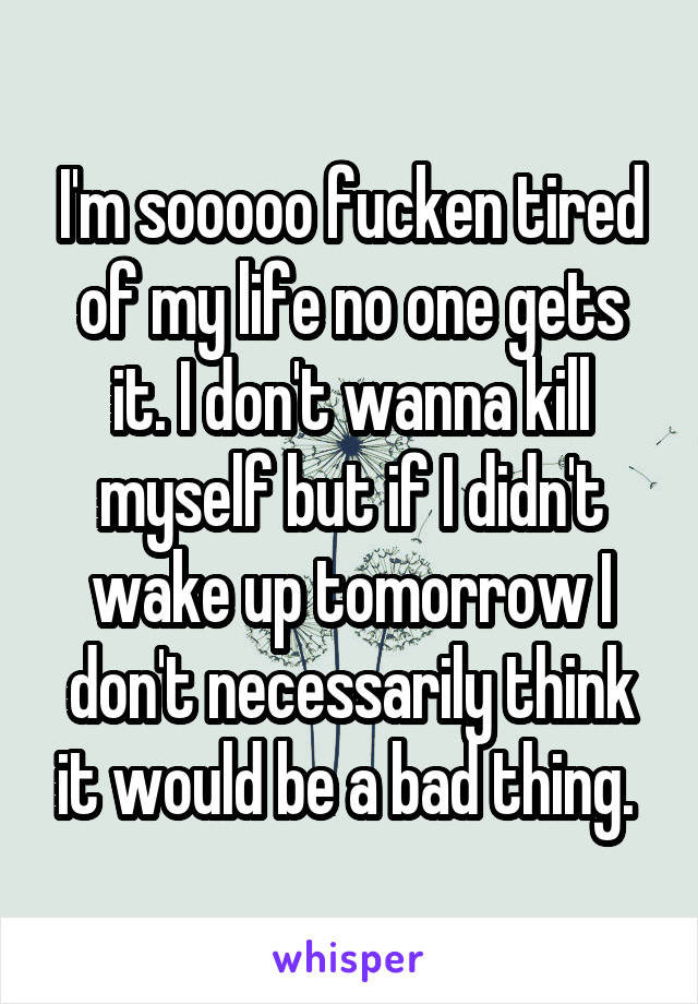 I'm sooooo fucken tired of my life no one gets it. I don't wanna kill myself but if I didn't wake up tomorrow I don't necessarily think it would be a bad thing. 