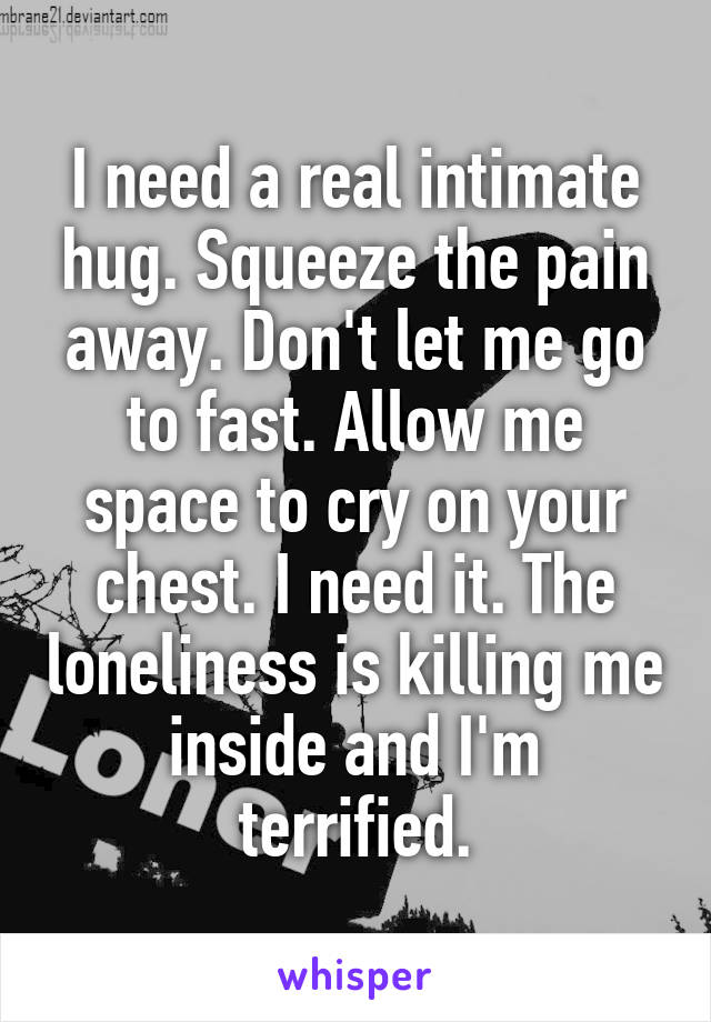 I need a real intimate hug. Squeeze the pain away. Don't let me go to fast. Allow me space to cry on your chest. I need it. The loneliness is killing me inside and I'm terrified.