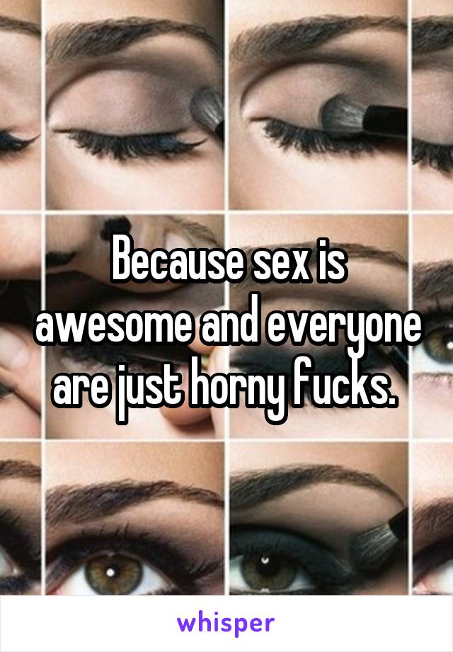 Because sex is awesome and everyone are just horny fucks. 