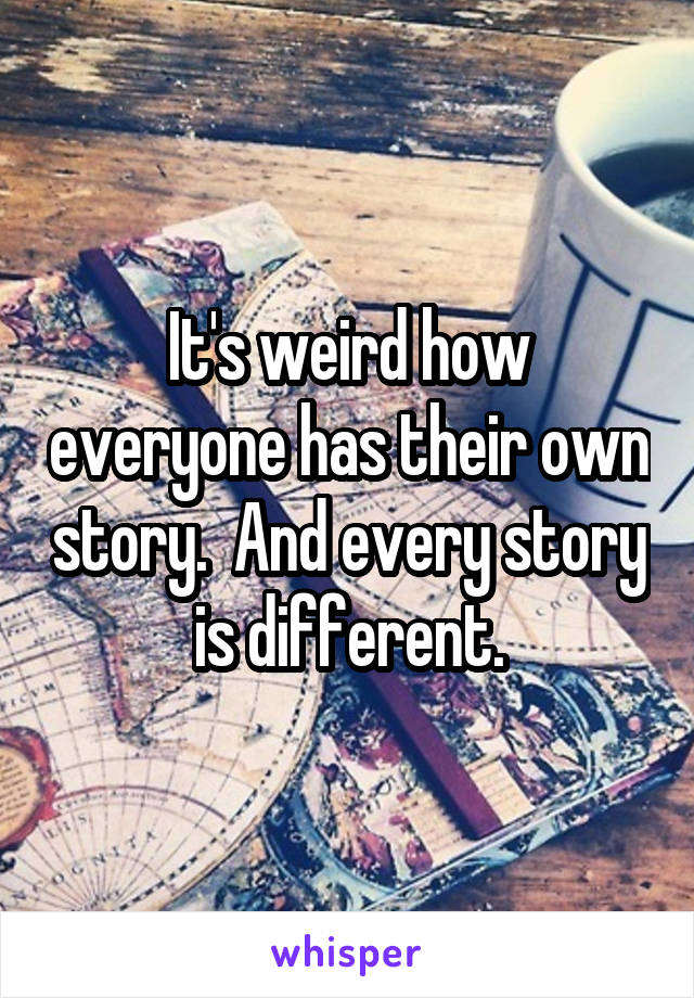 It's weird how everyone has their own story.  And every story is different.