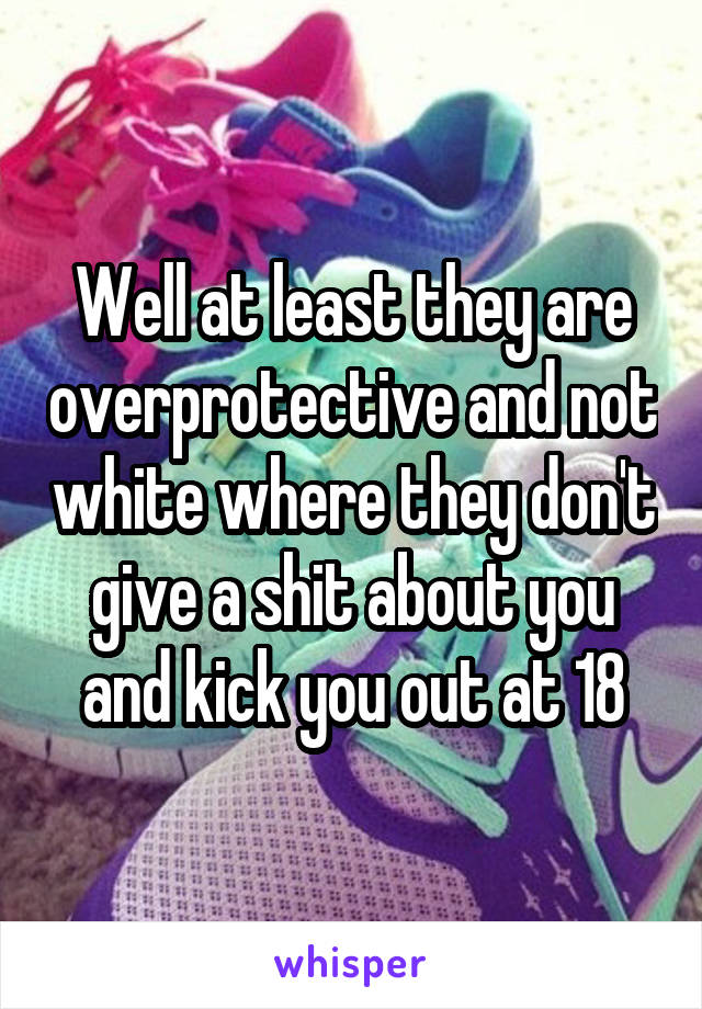 Well at least they are overprotective and not white where they don't give a shit about you and kick you out at 18