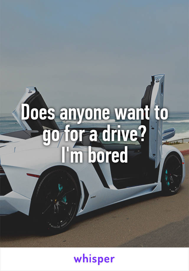Does anyone want to go for a drive?
I'm bored