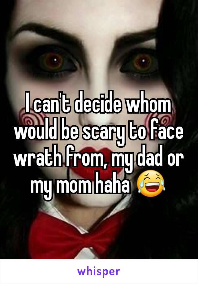 I can't decide whom would be scary to face wrath from, my dad or my mom haha 😂