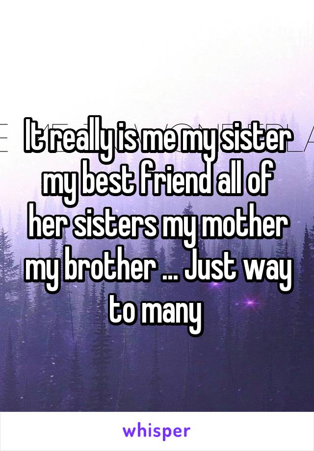 It really is me my sister my best friend all of her sisters my mother my brother ... Just way to many 