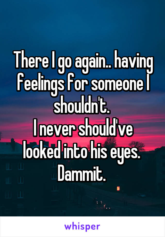There I go again.. having feelings for someone I shouldn't. 
I never should've looked into his eyes. 
Dammit. 