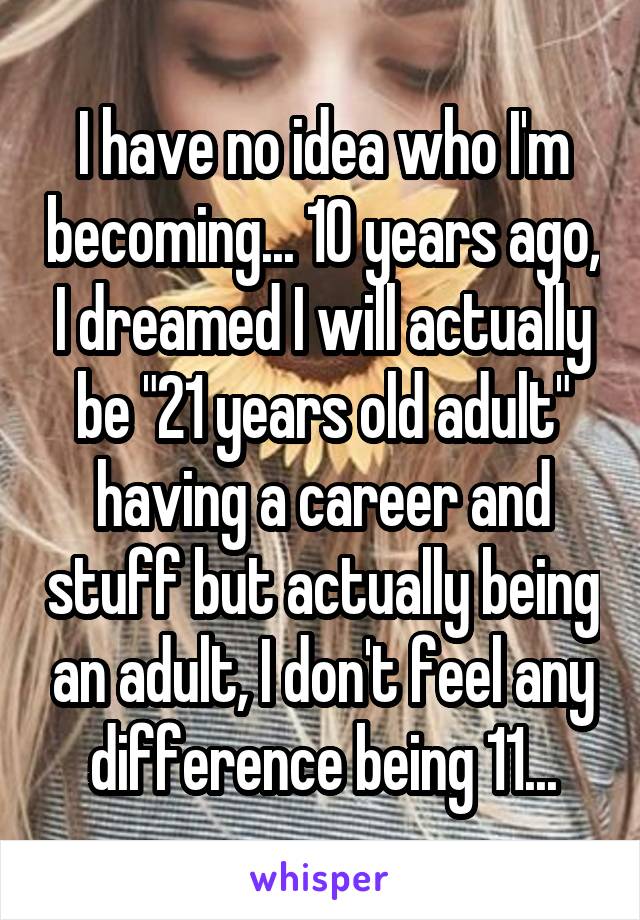 I have no idea who I'm becoming... 10 years ago, I dreamed I will actually be "21 years old adult" having a career and stuff but actually being an adult, I don't feel any difference being 11...