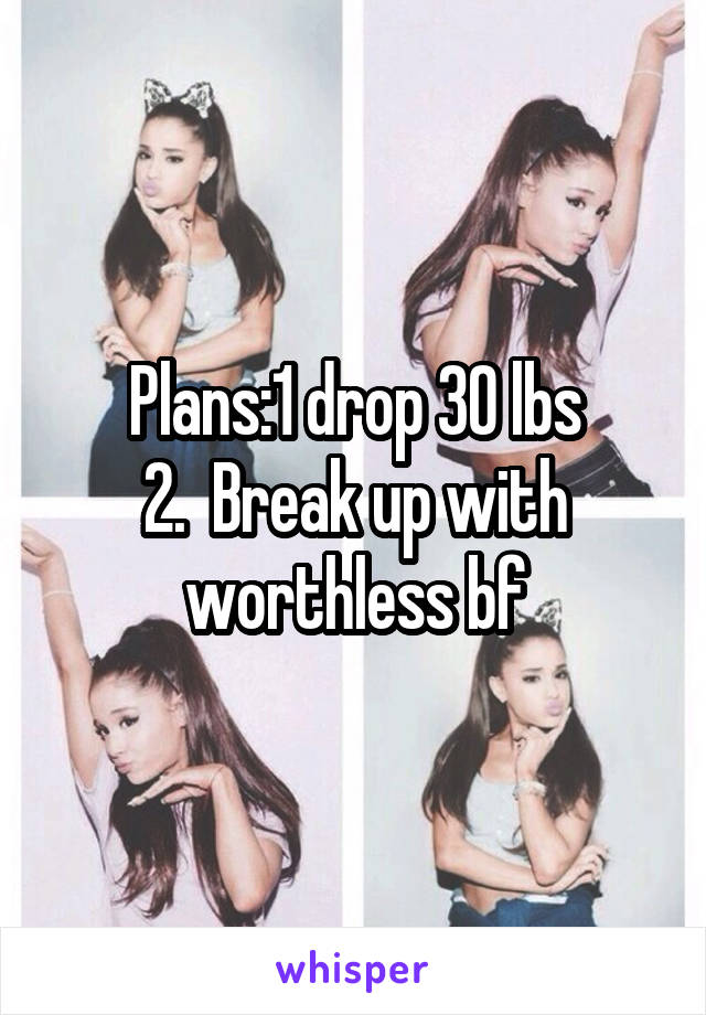 Plans:1 drop 30 lbs
2.  Break up with worthless bf