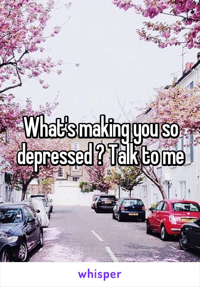 What's making you so depressed ? Talk to me