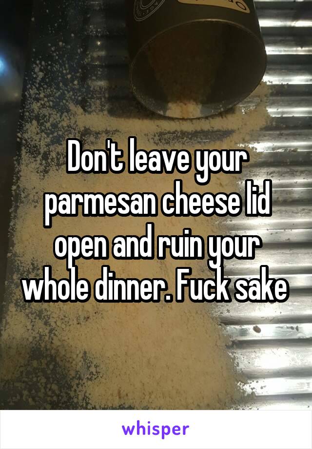 Don't leave your parmesan cheese lid open and ruin your whole dinner. Fuck sake 