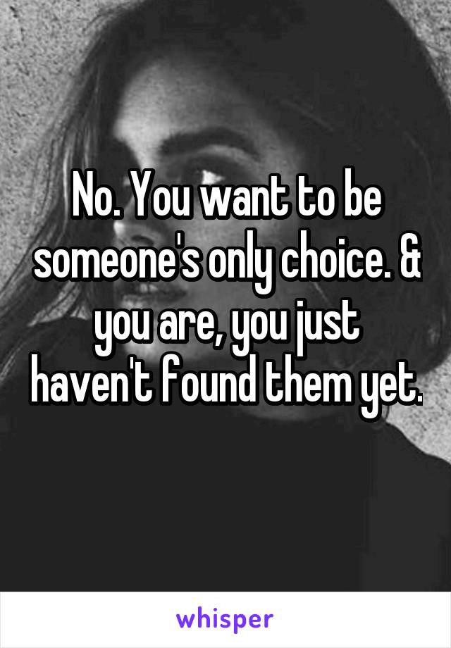 No. You want to be someone's only choice. & you are, you just haven't found them yet. 