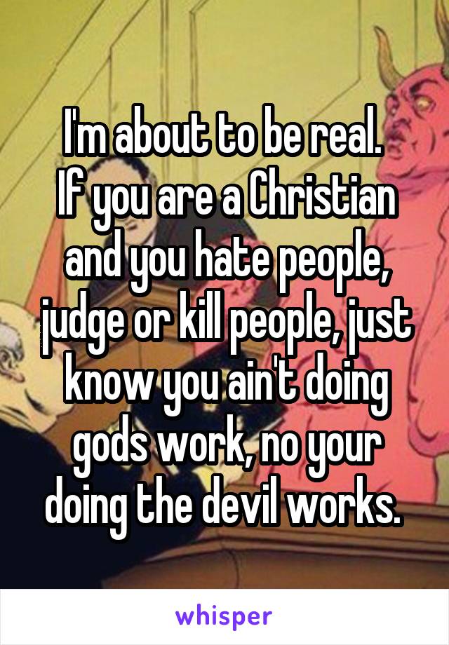 I'm about to be real. 
If you are a Christian and you hate people, judge or kill people, just know you ain't doing gods work, no your doing the devil works. 