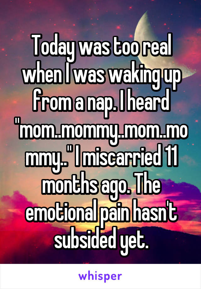 Today was too real when I was waking up from a nap. I heard "mom..mommy..mom..mommy.." I miscarried 11 months ago. The emotional pain hasn't subsided yet.