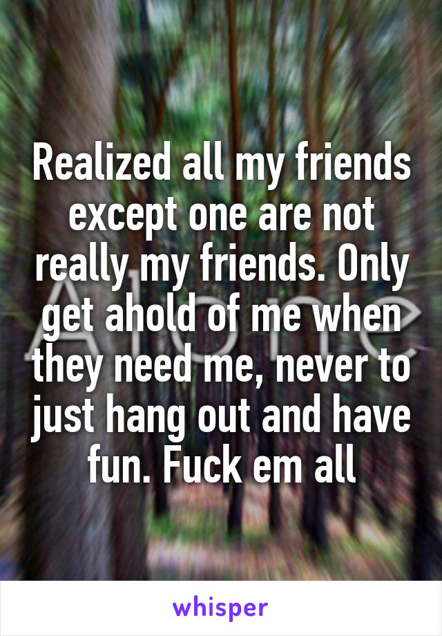 Realized all my friends except one are not really my friends. Only get ahold of me when they need me, never to just hang out and have fun. Fuck em all
