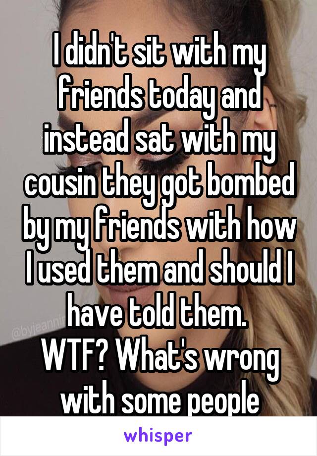 I didn't sit with my friends today and instead sat with my cousin they got bombed by my friends with how I used them and should I have told them. 
WTF? What's wrong with some people