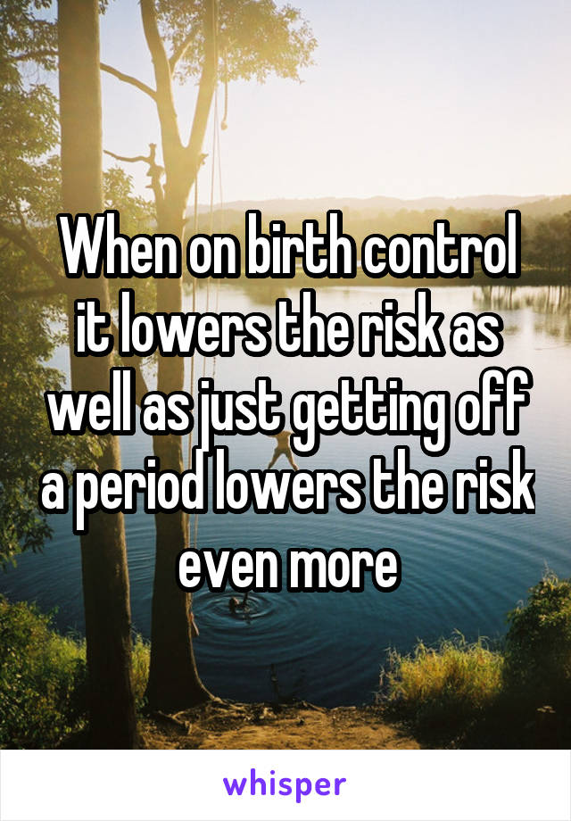 When on birth control it lowers the risk as well as just getting off a period lowers the risk even more