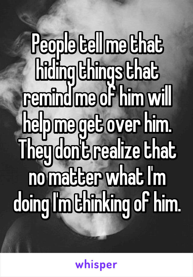 People tell me that hiding things that remind me of him will help me get over him. They don't realize that no matter what I'm doing I'm thinking of him. 