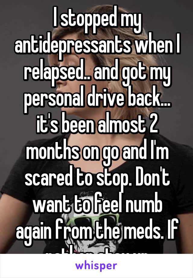 I stopped my antidepressants when I relapsed.. and got my personal drive back... it's been almost 2 months on go and I'm scared to stop. Don't want to feel numb again from the meds. If rather stay up