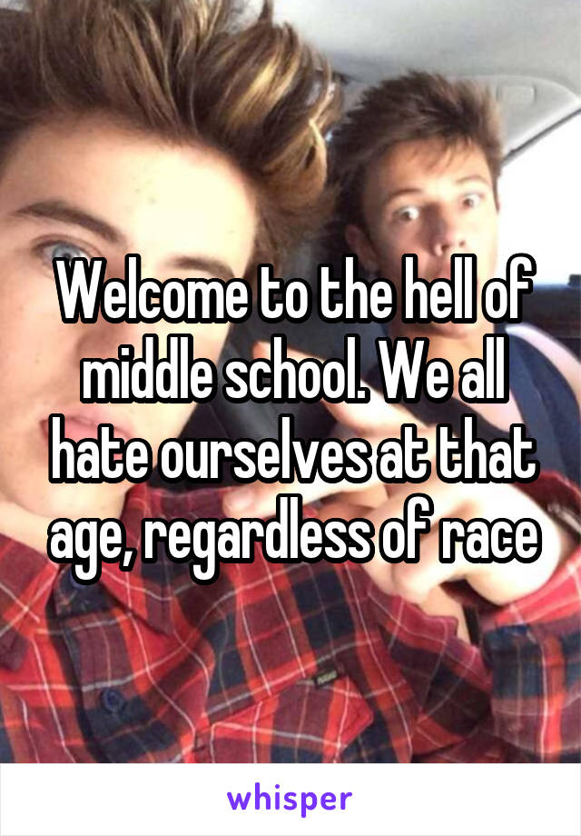 Welcome to the hell of middle school. We all hate ourselves at that age, regardless of race