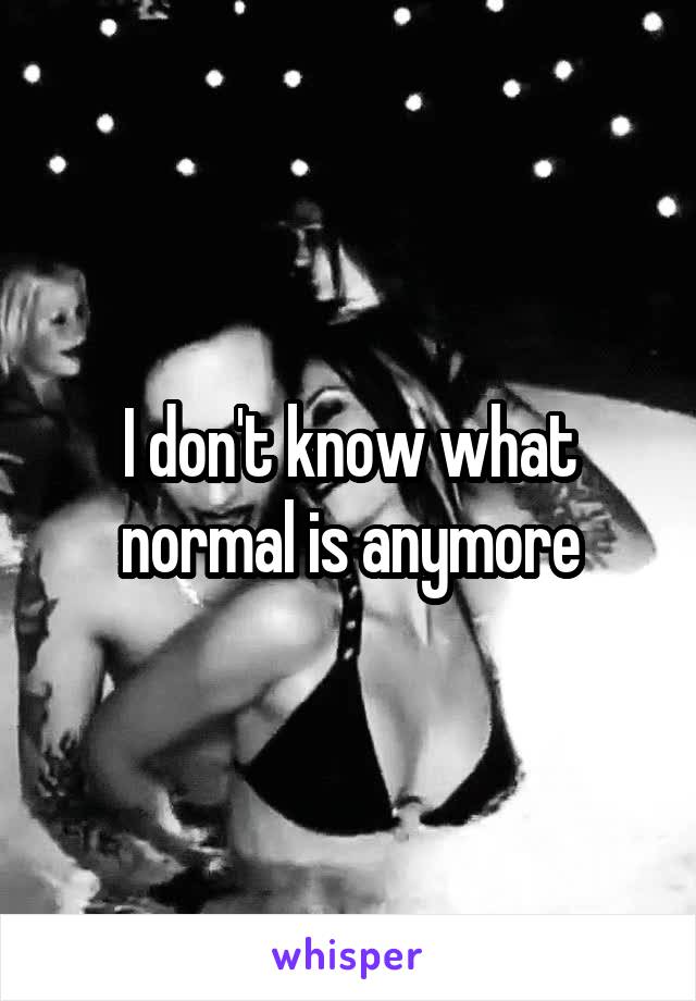 I don't know what normal is anymore