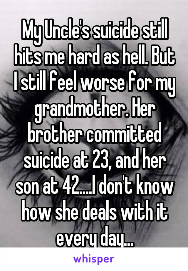My Uncle's suicide still hits me hard as hell. But I still feel worse for my grandmother. Her brother committed suicide at 23, and her son at 42....I don't know how she deals with it every day...