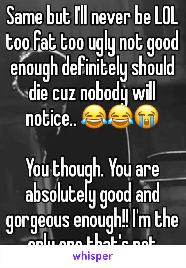 Same but I'll never be LOL too fat too ugly not good enough definitely should die cuz nobody will notice.. 😂😂😭

You though. You are absolutely good and gorgeous enough!! I'm the only one that's not