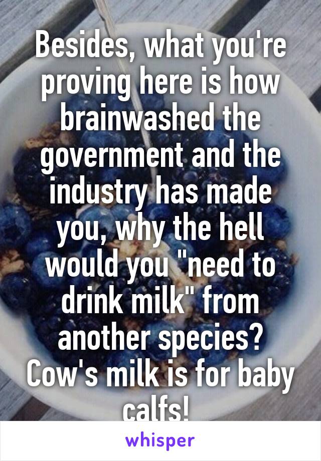 Besides, what you're proving here is how brainwashed the government and the industry has made you, why the hell would you "need to drink milk" from another species? Cow's milk is for baby calfs! 