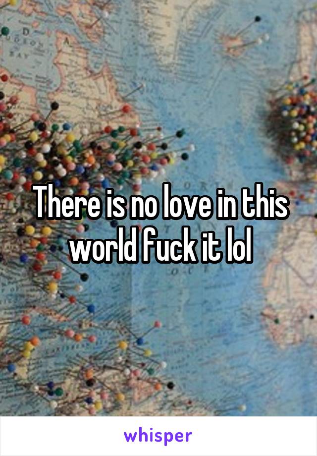There is no love in this world fuck it lol