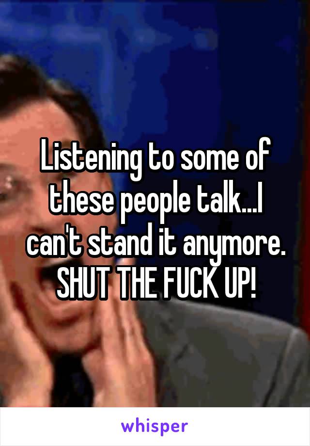 Listening to some of these people talk...I can't stand it anymore. SHUT THE FUCK UP!