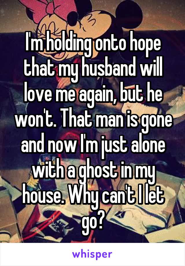 I'm holding onto hope that my husband will love me again, but he won't. That man is gone and now I'm just alone with a ghost in my house. Why can't I let go?