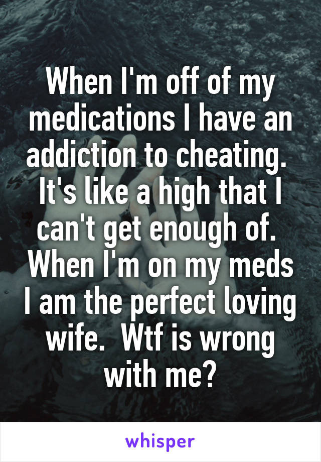 When I'm off of my medications I have an addiction to cheating.  It's like a high that I can't get enough of.  When I'm on my meds I am the perfect loving wife.  Wtf is wrong with me?