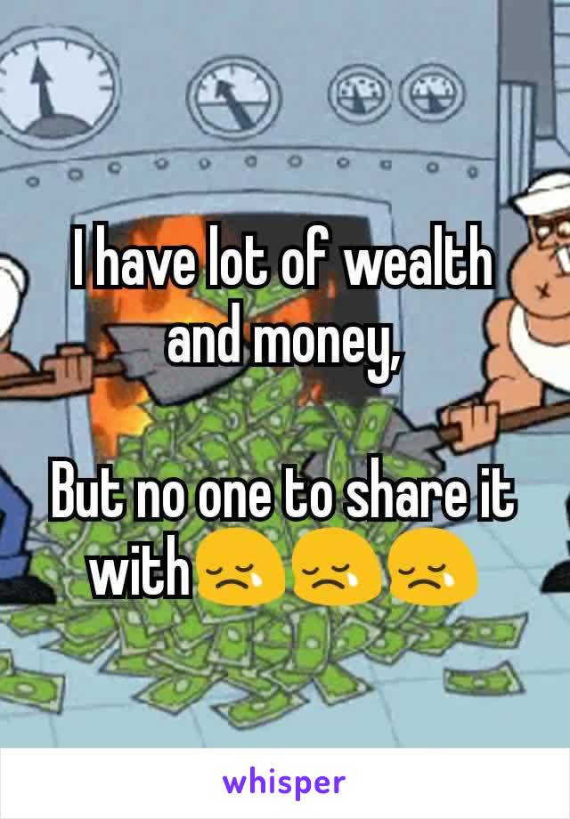 I have lot of wealth and money,

But no one to share it with😢😢😢