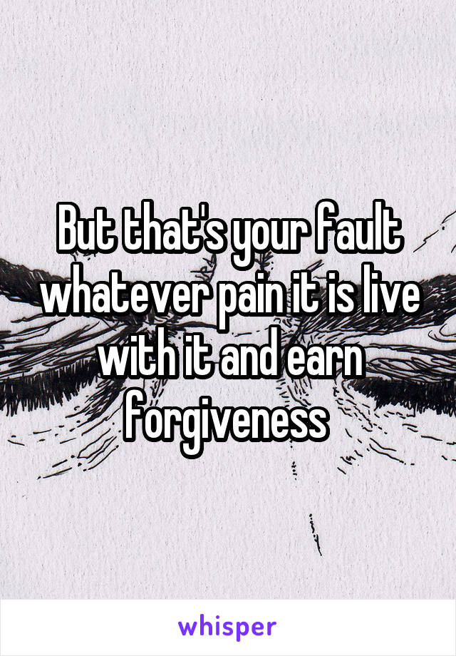 But that's your fault whatever pain it is live with it and earn forgiveness 