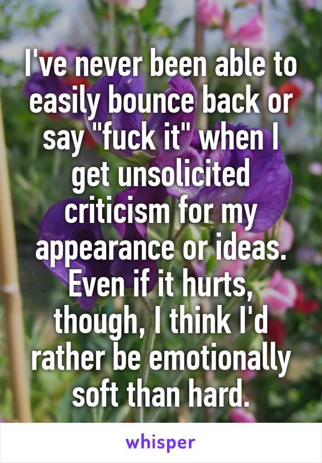 I've never been able to easily bounce back or say "fuck it" when I get unsolicited criticism for my appearance or ideas. Even if it hurts, though, I think I'd rather be emotionally soft than hard.